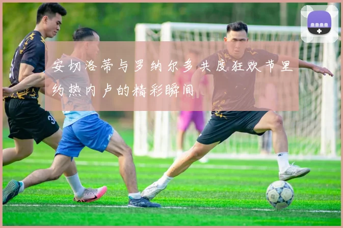 安切洛蒂与罗纳尔多共度狂欢节里约热内卢的精彩瞬间