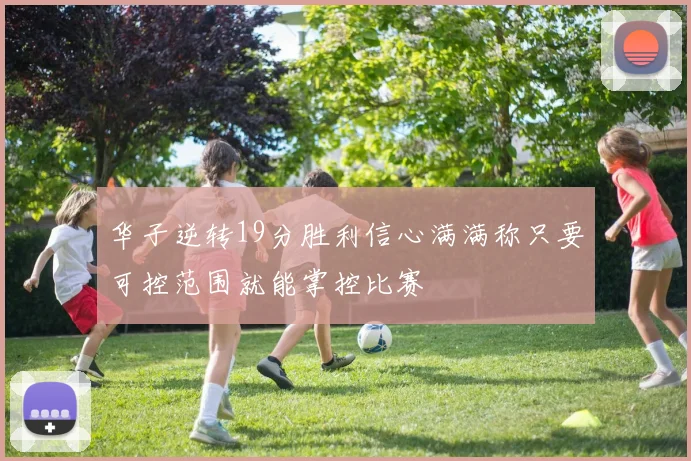华子逆转19分胜利信心满满称只要可控范围就能掌控比赛