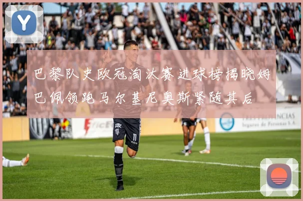 巴黎队史欧冠淘汰赛进球榜揭晓姆巴佩领跑马尔基尼奥斯紧随其后