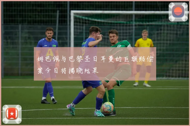 姆巴佩与巴黎圣日耳曼的巨额赔偿案今日将揭晓结果