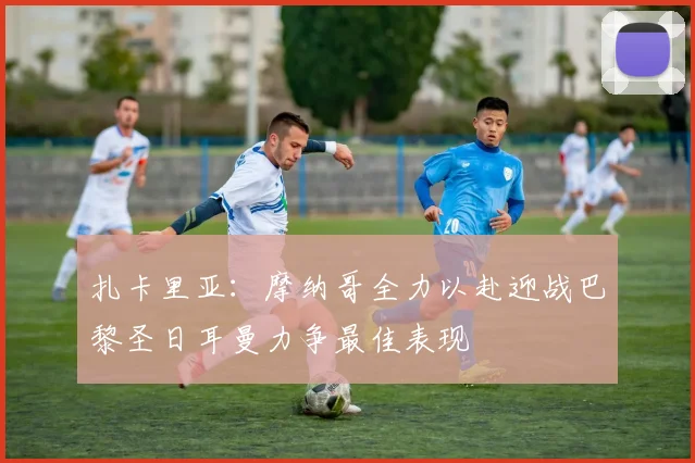 扎卡里亚：摩纳哥全力以赴迎战巴黎圣日耳曼力争最佳表现