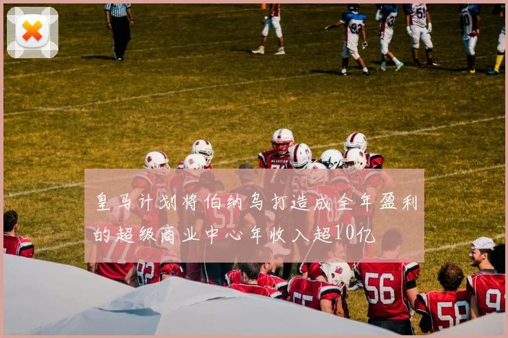 皇马计划将伯纳乌打造成全年盈利的超级商业中心年收入超10亿