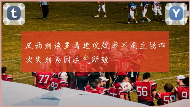 皮西利谈罗马进攻效率不足主场四次失利或因运气所致