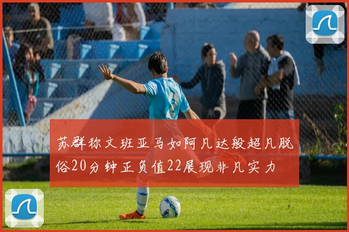 苏群称文班亚马如阿凡达般超凡脱俗20分钟正负值22展现非凡实力
