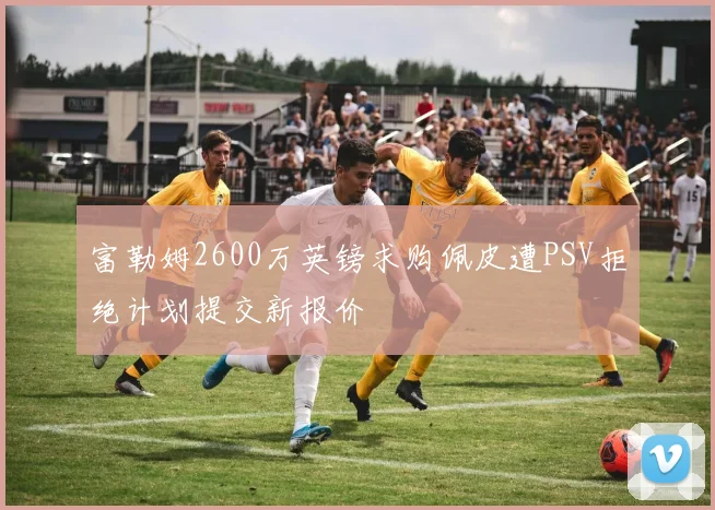 富勒姆2600万英镑求购佩皮遭PSV拒绝计划提交新报价