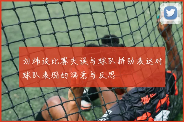 刘炜谈比赛失误与球队拼劲表达对球队表现的满意与反思