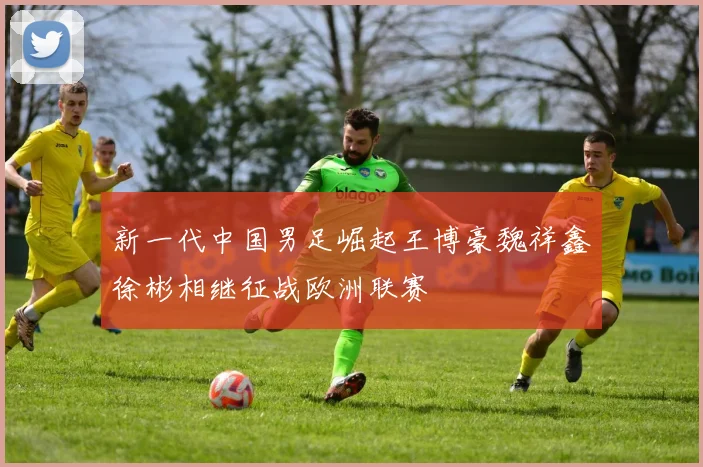 新一代中国男足崛起王博豪魏祥鑫徐彬相继征战欧洲联赛