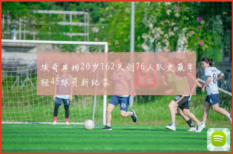 埃奇库姆20岁162天创76人队史最年轻45球员新纪录