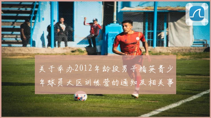 关于举办2012年龄段男子精英青少年球员大区训练营的通知及相关事项说明