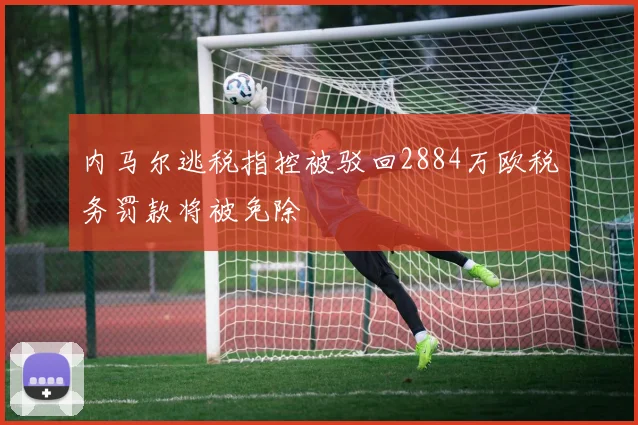内马尔逃税指控被驳回2884万欧税务罚款将被免除