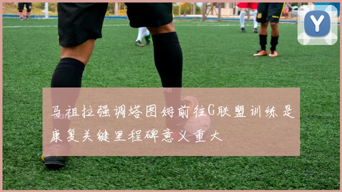 马祖拉强调塔图姆前往G联盟训练是康复关键里程碑意义重大
