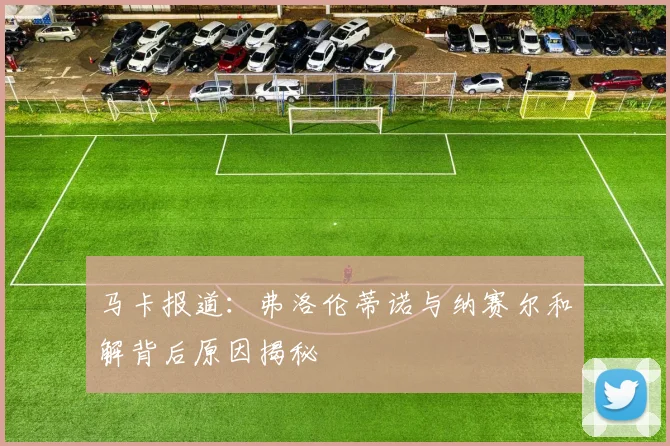 马卡报道：弗洛伦蒂诺与纳赛尔和解背后原因揭秘