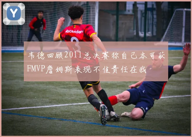 韦德回顾2011总决赛称自己本可获FMVP詹姆斯表现不佳责任在我