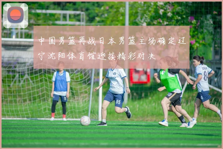 中国男篮再战日本男篮主场确定辽宁沈阳体育馆迎接精彩对决