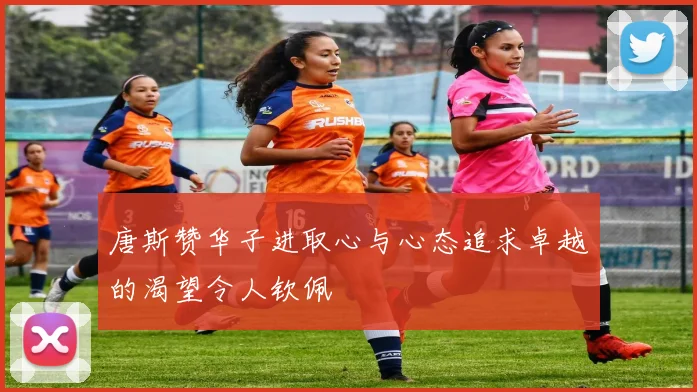 唐斯赞华子进取心与心态追求卓越的渴望令人钦佩