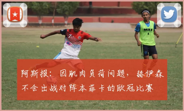 阿斯报：因肌肉负荷问题，赫伊森不会出战对阵本菲卡的欧冠比赛