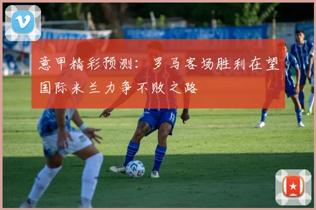 意甲精彩预测：罗马客场胜利在望国际米兰力争不败之路