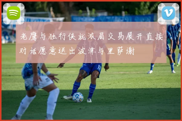 老鹰与独行侠就浓眉交易展开直接对话愿意送出波津与里萨谢