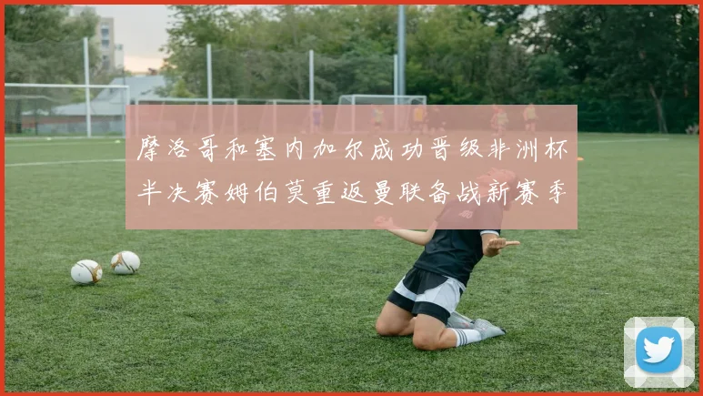 摩洛哥和塞内加尔成功晋级非洲杯半决赛姆伯莫重返曼联备战新赛季
