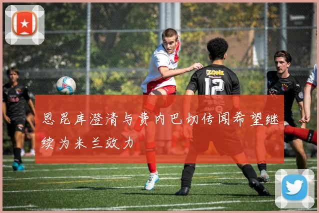 恩昆库澄清与费内巴切传闻希望继续为米兰效力