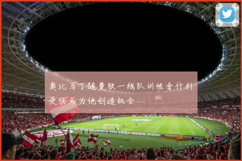 奥比马丁随曼联一线队训练舍什科受伤或为他创造机会