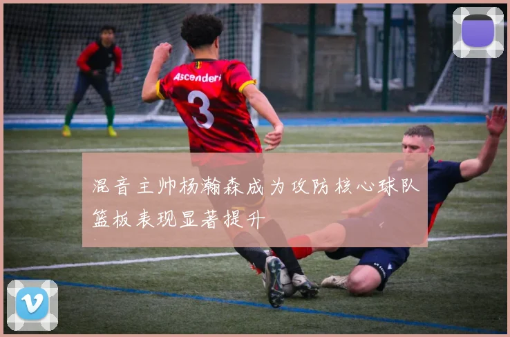 混音主帅杨瀚森成为攻防核心球队篮板表现显著提升