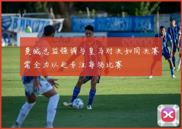 曼城总监强调与皇马对决如同决赛需全力以赴专注每场比赛