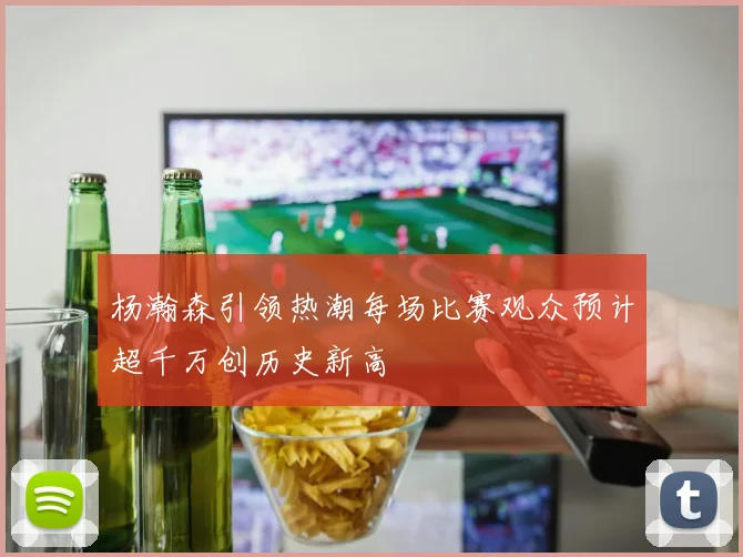 杨瀚森引领热潮每场比赛观众预计超千万创历史新高