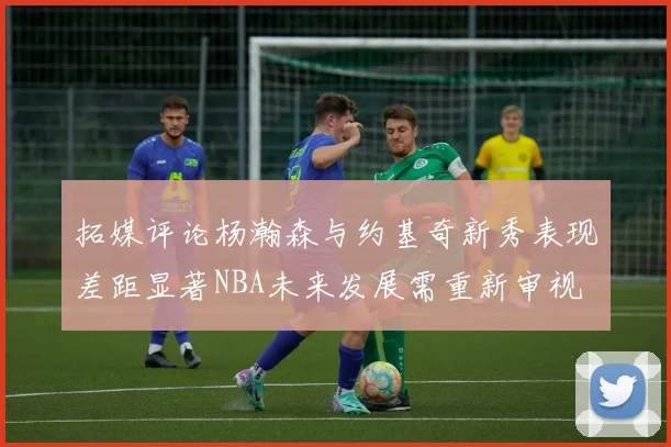 拓媒评论杨瀚森与约基奇新秀表现差距显著NBA未来发展需重新审视