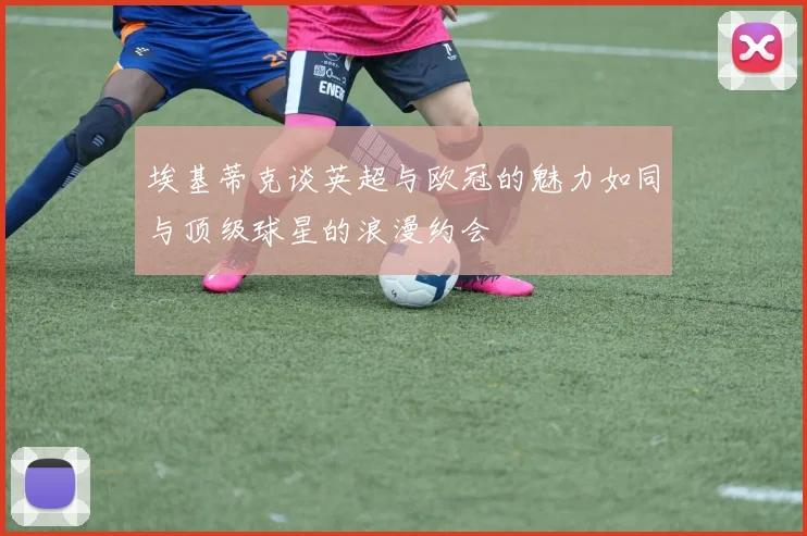 埃基蒂克谈英超与欧冠的魅力如同与顶级球星的浪漫约会