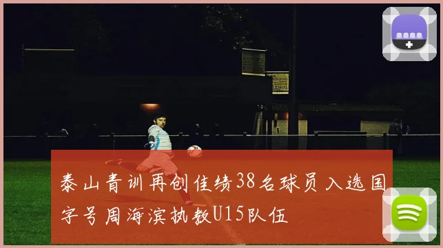 泰山青训再创佳绩38名球员入选国字号周海滨执教U15队伍